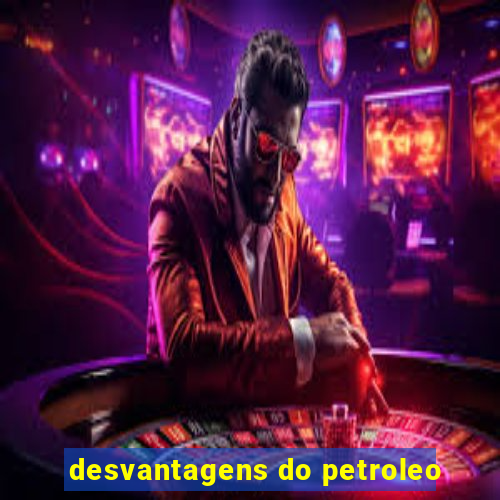 desvantagens do petroleo